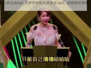 吴梦梦到粉丝家实战kpd_吴梦梦到粉丝家实战 kpd，却被疯狂索要私密照，她该怎么办？