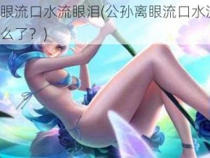 公孙离眼流口水流眼泪(公孙离眼流口水流眼泪，这是怎么了？)