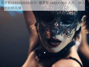 俄罗斯bbbbbbbbb大片-俄罗斯 bbbbbbbb 大片，成人世界的别样风情