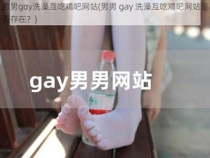 男男gαy洗澡互吃鳮吧网站(男男 gay 洗澡互吃鳮吧网站是否存在？)