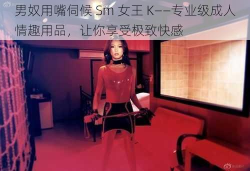 男奴用嘴伺候 Sm 女王 K——专业级成人情趣用品，让你享受极致快感