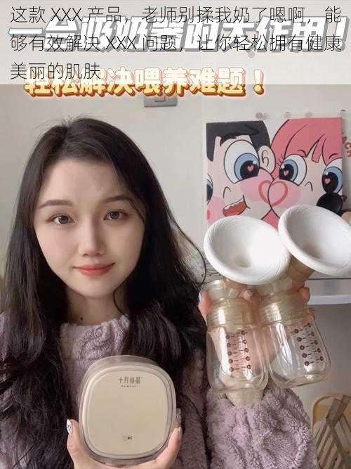 这款 XXX 产品，老师别揉我奶了嗯啊，能够有效解决 XXX 问题，让你轻松拥有健康美丽的肌肤
