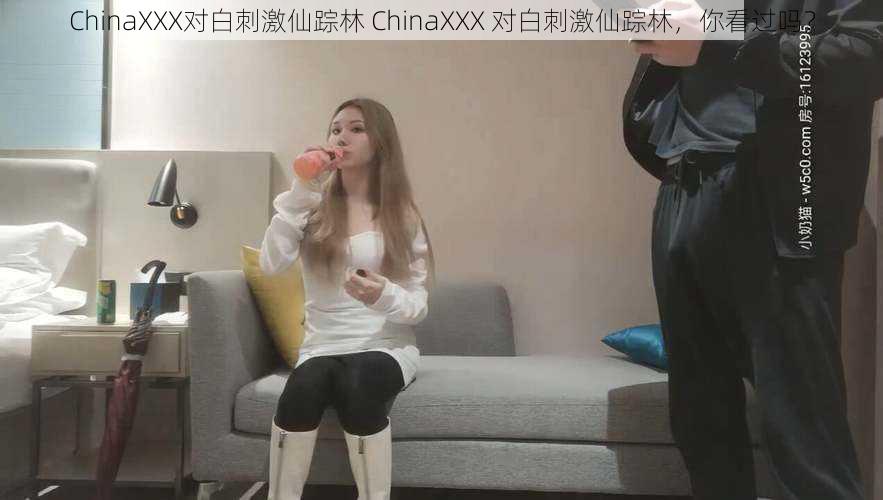 ChinaXXX对白刺激仙踪林 ChinaXXX 对白刺激仙踪林，你看过吗？