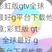 彩虹版gtv全球最好g平台下载他趣;彩虹版 gtv 全球最好 g 平台下载他趣，真的有那么好用吗？