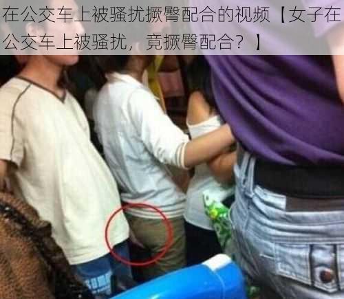 在公交车上被骚扰撅臀配合的视频【女子在公交车上被骚扰，竟撅臀配合？】