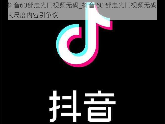 抖音60部走光门视频无码_抖音 60 部走光门视频无码，大尺度内容引争议