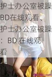 护士办公室被躁BD在线观看、护士办公室被躁：BD 在线观看