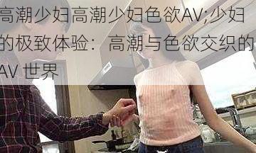 高潮少妇高潮少妇色欲AV;少妇的极致体验：高潮与色欲交织的 AV 世界