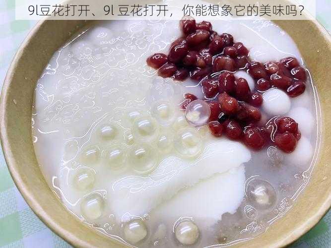 9l豆花打开、9l 豆花打开，你能想象它的美味吗？