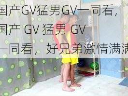 国产GV猛男GV一同看,国产 GV 猛男 GV 一同看，好兄弟激情满满