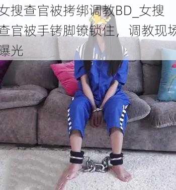 女搜查官被拷绑调教BD_女搜查官被手铐脚镣锁住，调教现场曝光