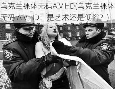 乌克兰裸体无码AⅤHD(乌克兰裸体无码 AⅤHD：是艺术还是低俗？)