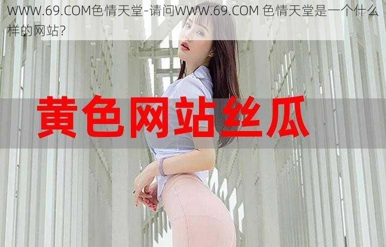 WWW.69.COM色情天堂-请问WWW.69.COM 色情天堂是一个什么样的网站？