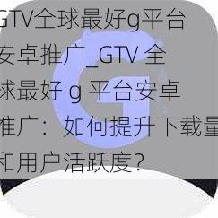 GTV全球最好g平台安卓推广_GTV 全球最好 g 平台安卓推广:如何提升下载量和用户活跃度?