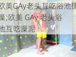 欧美GAy老头互吃浴池搓澡;欧美 GAy 老头浴池互吃澡泥