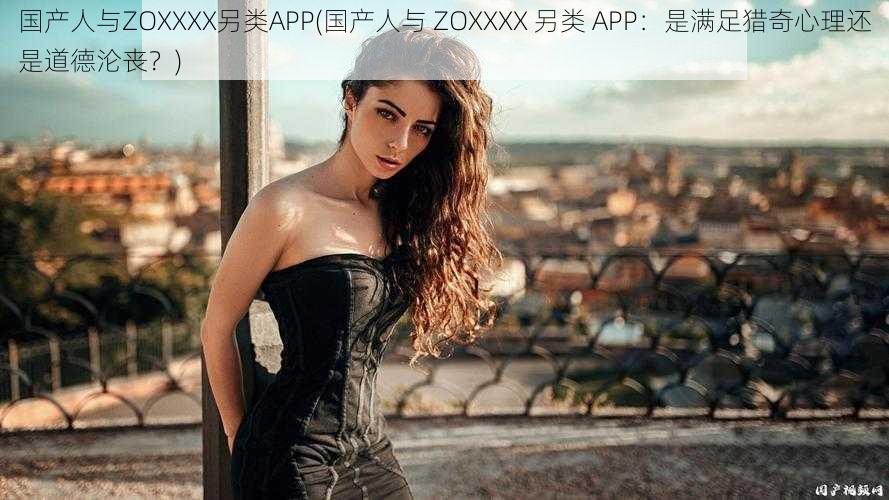 国产人与ZOXXXX另类APP(国产人与 ZOXXXX 另类 APP：是满足猎奇心理还是道德沦丧？)