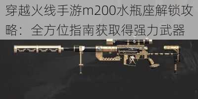 穿越火线手游m200水瓶座解锁攻略：全方位指南获取得强力武器